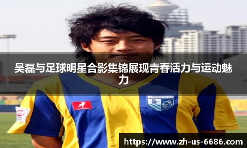 吴磊与足球明星合影集锦展现青春活力与运动魅力